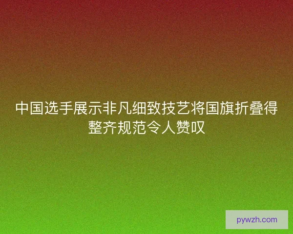 中国选手展示非凡细致技艺将国旗折叠得整齐规范令人赞叹
