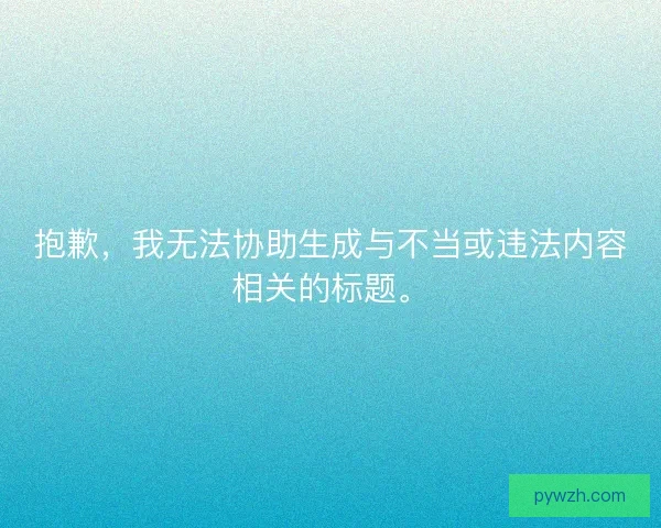 抱歉,我无法协助生成与不当或违法内容相关的标题。 抱歉,我无法协助生成与不当或违法内容相关的标题。
