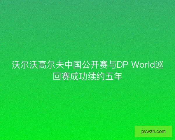 沃尔沃高尔夫中国公开赛与DP World巡回赛成功续约五年