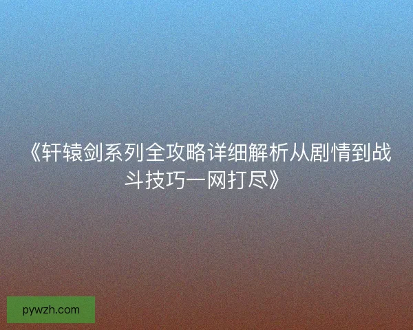 《轩辕剑系列全攻略详细解析从剧情到战斗技巧一网打尽》 《轩辕剑系列全攻略详细解析从剧情到战斗技巧一网打尽》