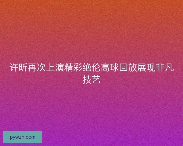 许昕再次上演精彩绝伦高球回放展现非凡技艺 许昕再次上演精彩绝伦高球回放展现非凡技艺