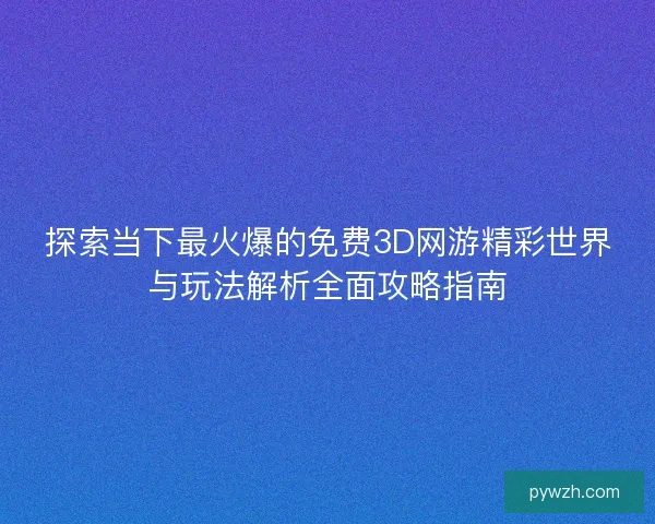 探索当下最火爆的免费3D网游精彩世界与玩法解析全面攻略指南