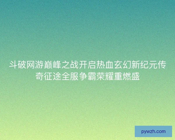 斗破网游巅峰之战开启热血玄幻新纪元传奇征途全服争霸荣耀重燃盛
