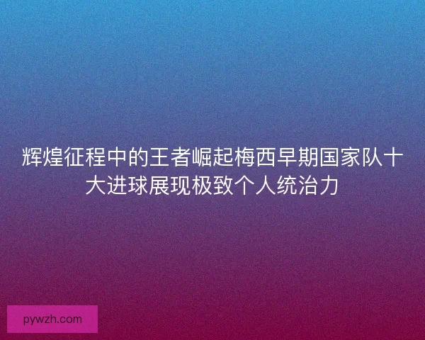 辉煌征程中的王者崛起梅西早期国家队十大进球展现极致个人统治力 辉煌征程中的王者崛起梅西早期国家队十大进球展现极致个人统治力