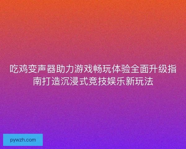 吃鸡变声器助力游戏畅玩体验全面升级指南打造沉浸式竞技娱乐新玩法