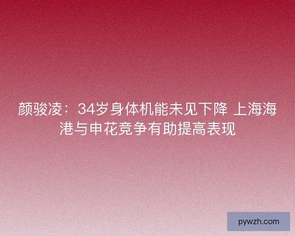 颜骏凌:34岁身体机能未见下降 上海海港与申花竞争有助提高表现 颜骏凌:34岁身体机能未见下降 上海海港与申花竞争有助提高表现