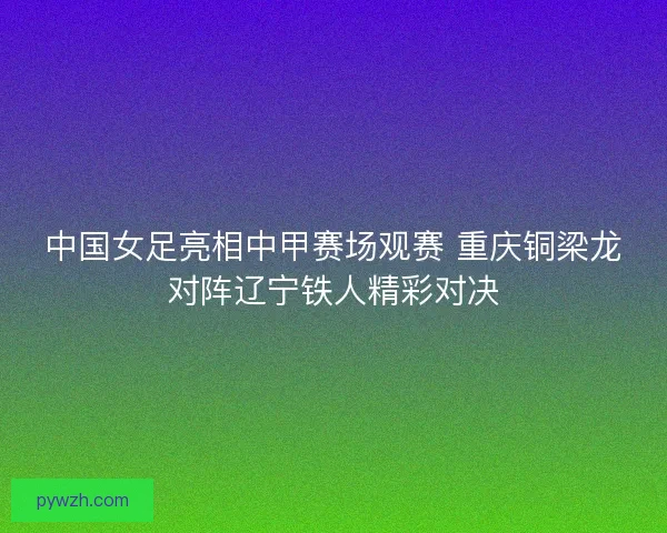 中国女足亮相中甲赛场观赛 重庆铜梁龙对阵辽宁铁人精彩对决 中国女足亮相中甲赛场观赛 重庆铜梁龙对阵辽宁铁人精彩对决