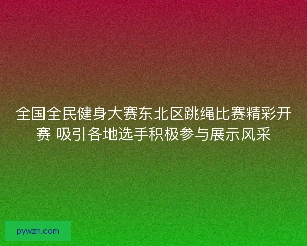 全国全民健身大赛东北区跳绳比赛精彩开赛 吸引各地选手积极参与展示风采 全国全民健身大赛东北区跳绳比赛精彩开赛 吸引各地选手积极参与展示风采