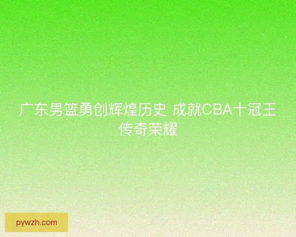 广东男篮勇创辉煌历史 成就CBA十冠王传奇荣耀 广东男篮勇创辉煌历史 成就CBA十冠王传奇荣耀