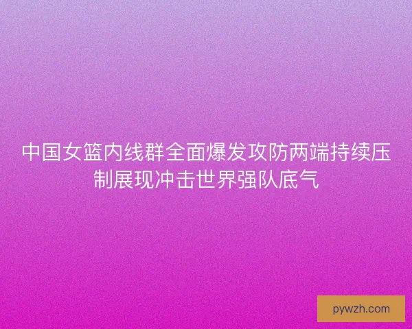 中国女篮内线群全面爆发攻防两端持续压制展现冲击世界强队底气 中国女篮内线群全面爆发攻防两端持续压制展现冲击世界强队底气