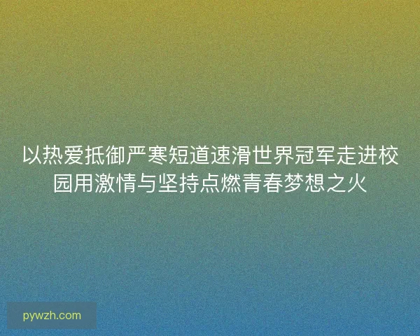 以热爱抵御严寒短道速滑世界冠军走进校园用激情与坚持点燃青春梦想之火 以热爱抵御严寒短道速滑世界冠军走进校园用激情与坚持点燃青春梦想之火