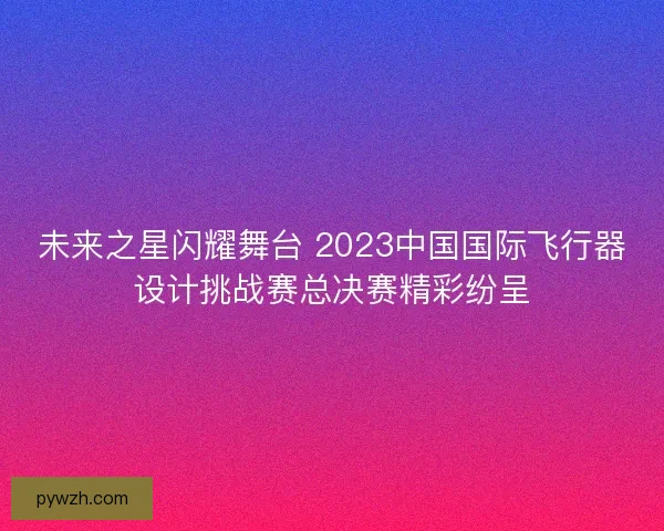 未来之星闪耀舞台 2023中国国际飞行器设计挑战赛总决赛精彩纷呈 未来之星闪耀舞台 2023中国国际飞行器设计挑战赛总决赛精彩纷呈